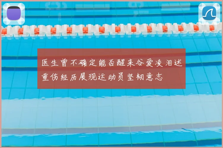 医生曾不确定能否醒来谷爱凌泪述重伤经历展现运动员坚韧意志