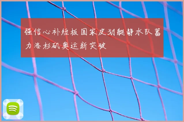强信心补短板国家皮划艇静水队蓄力洛杉矶奥运新突破