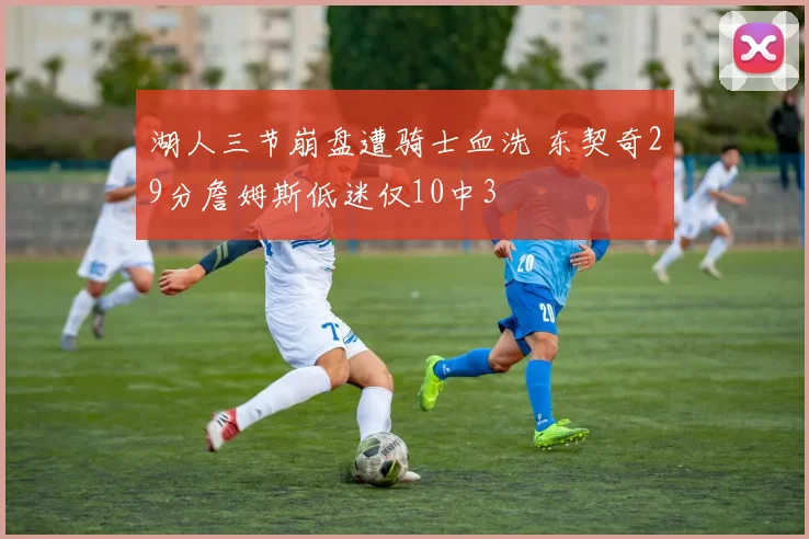 湖人三节崩盘遭骑士血洗 东契奇29分詹姆斯低迷仅10中3