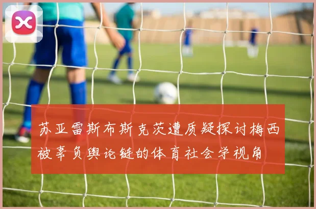 苏亚雷斯布斯克茨遭质疑探讨梅西被辜负舆论链的体育社会学视角