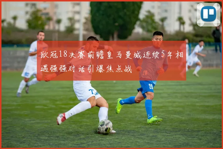欧冠18决赛前瞻皇马曼城连续5年相遇强强对话引爆焦点战