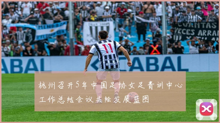 杭州召开5年中国足协女足青训中心工作总结会议共绘发展蓝图