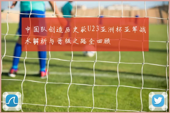中国队创造历史获U23亚洲杯亚军战术解析与晋级之路全回顾