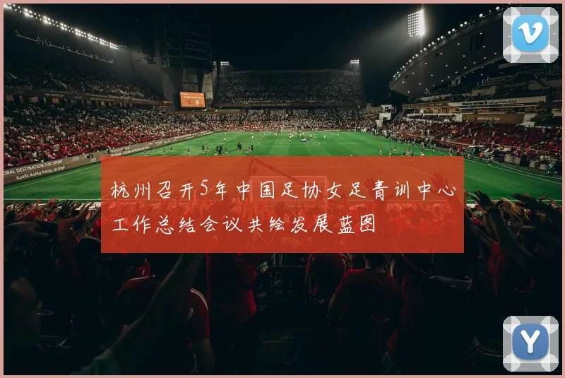 杭州召开5年中国足协女足青训中心工作总结会议共绘发展蓝图