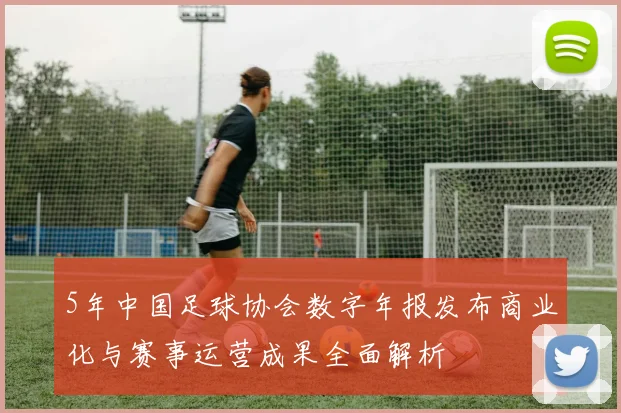 5年中国足球协会数字年报发布商业化与赛事运营成果全面解析