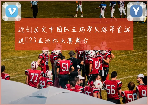 连创历史中国队五场零失球昂首挺进U23亚洲杯决赛舞台