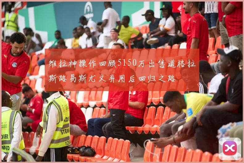 维拉神操作回顾5150万出售道格拉斯路易斯尤文弃用后回归之路