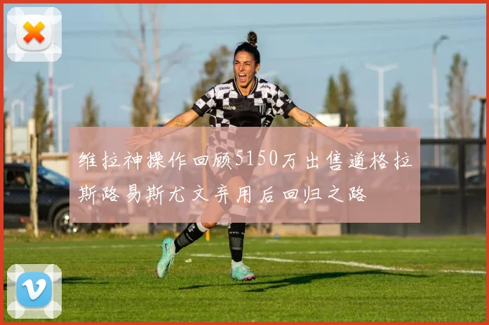 维拉神操作回顾5150万出售道格拉斯路易斯尤文弃用后回归之路