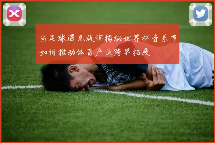 当足球遇见旋律揭秘世界杯音乐节如何推动体育产业跨界拓展