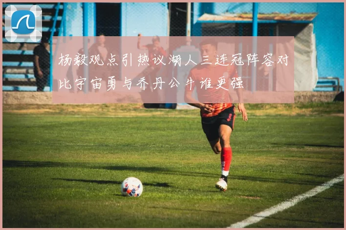 杨毅观点引热议湖人三连冠阵容对比宇宙勇与乔丹公牛谁更强