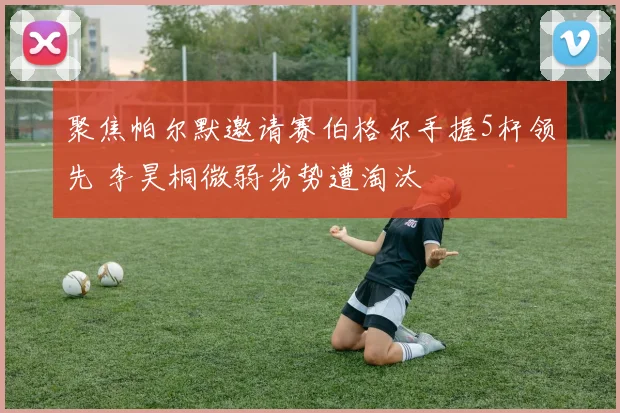 聚焦帕尔默邀请赛伯格尔手握5杆领先 李昊桐微弱劣势遭淘汰